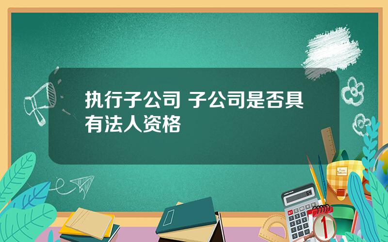 执行子公司 子公司是否具有法人资格